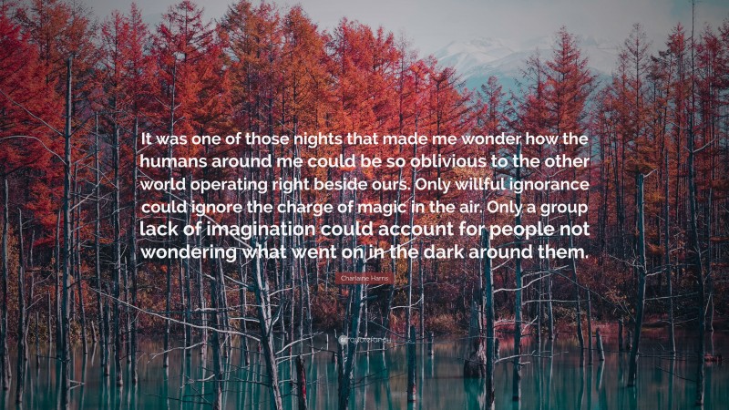 Charlaine Harris Quote: “It was one of those nights that made me wonder how the humans around me could be so oblivious to the other world operating right beside ours. Only willful ignorance could ignore the charge of magic in the air. Only a group lack of imagination could account for people not wondering what went on in the dark around them.”