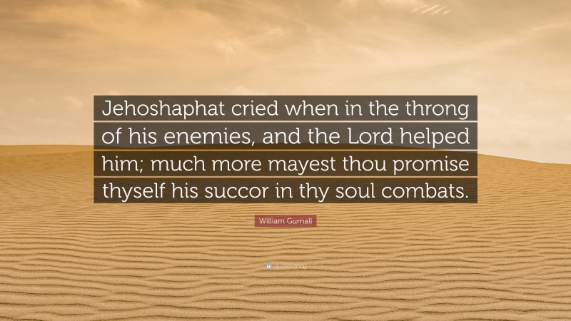 William Gurnall Quote: “Jehoshaphat cried when in the throng of his enemies, and the Lord helped him; much more mayest thou promise thyself his succor in thy soul combats.”