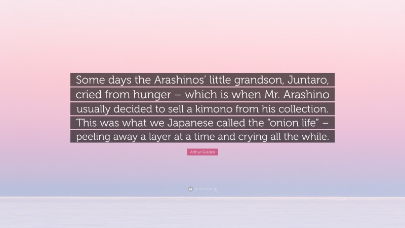 Arthur Golden Quote: “Some days the Arashinos’ little grandson, Juntaro, cried from hunger – which is when Mr. Arashino usually decided to sell a kimono from his collection. This was what we Japanese called the “onion life” – peeling away a layer at a time and crying all the while.”