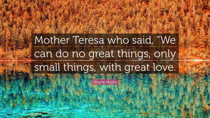 Wayne Muller Quote: “Mother Teresa who said, “We can do no great things, only small things, with great love.”