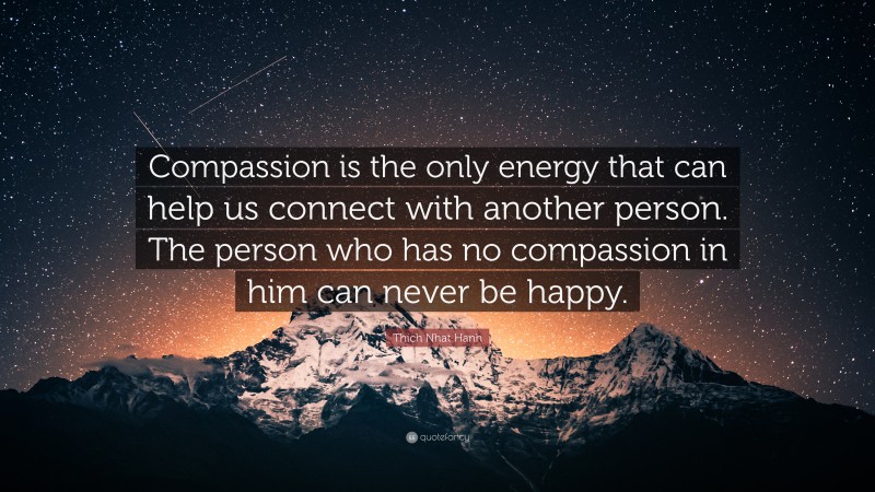 Thich Nhat Hanh Quote: “Compassion is the only energy that can help us connect with another person. The person who has no compassion in him can never be happy.”