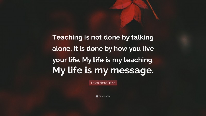 Thich Nhat Hanh Quote: “Teaching is not done by talking alone. It is done by how you live your life. My life is my teaching. My life is my message.”