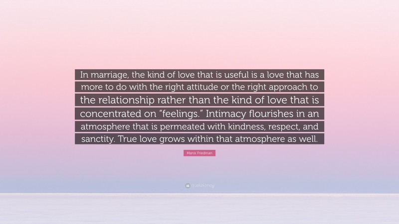 Manis Friedman Quote: “In marriage, the kind of love that is useful is a love that has more to do with the right attitude or the right approach to the relationship rather than the kind of love that is concentrated on “feelings.” Intimacy flourishes in an atmosphere that is permeated with kindness, respect, and sanctity. True love grows within that atmosphere as well.”