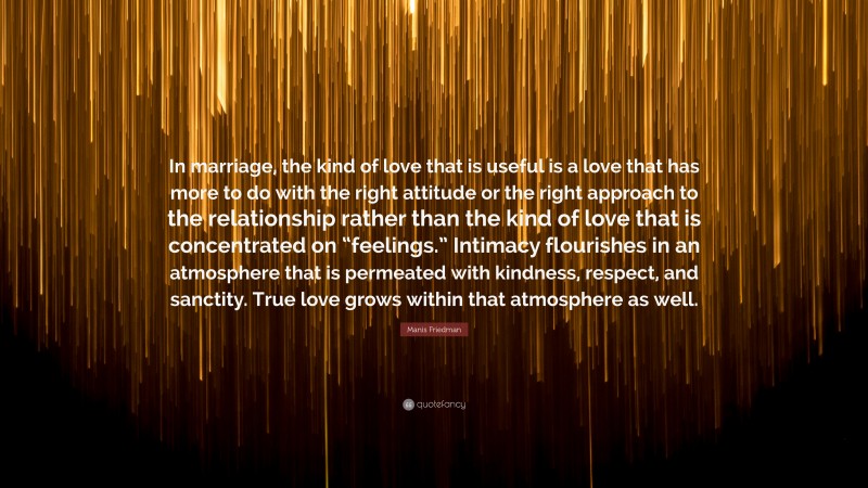 Manis Friedman Quote: “In marriage, the kind of love that is useful is a love that has more to do with the right attitude or the right approach to the relationship rather than the kind of love that is concentrated on “feelings.” Intimacy flourishes in an atmosphere that is permeated with kindness, respect, and sanctity. True love grows within that atmosphere as well.”