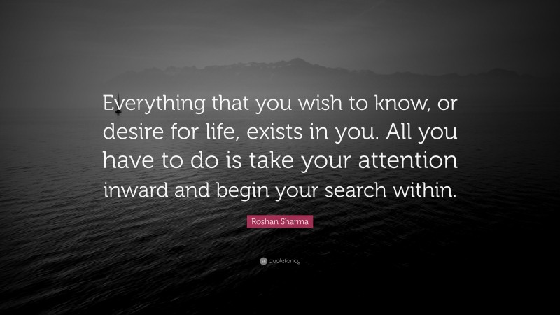 Roshan Sharma Quote: “Everything that you wish to know, or desire for life, exists in you. All you have to do is take your attention inward and begin your search within.”