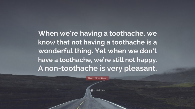 Thich Nhat Hanh Quote: “When we’re having a toothache, we know that not having a toothache is a wonderful thing. Yet when we don’t have a toothache, we’re still not happy. A non-toothache is very pleasant.”