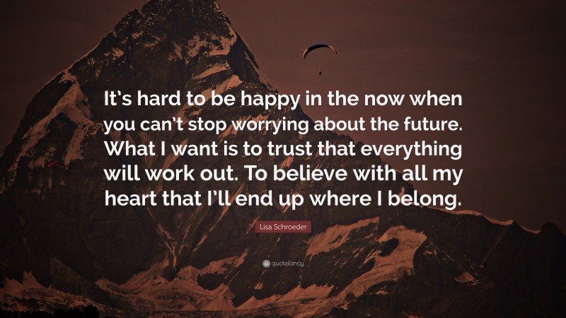 Lisa Schroeder Quote: “It’s hard to be happy in the now when you can’t stop worrying about the future. What I want is to trust that everything will work out. To believe with all my heart that I’ll end up where I belong.”