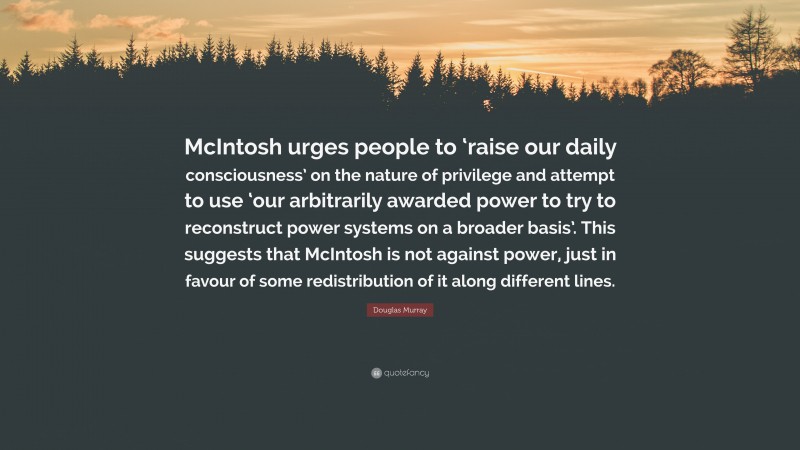 Douglas Murray Quote: “McIntosh urges people to ‘raise our daily consciousness’ on the nature of privilege and attempt to use ‘our arbitrarily awarded power to try to reconstruct power systems on a broader basis’. This suggests that McIntosh is not against power, just in favour of some redistribution of it along different lines.”