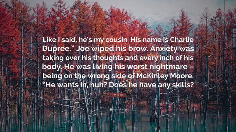 C.M. Sutter Quote: “Like I said, he’s my cousin. His name is Charlie Dupree.” Joe wiped his brow. Anxiety was taking over his thoughts and every inch of his body. He was living his worst nightmare – being on the wrong side of McKinley Moore. “He wants in, huh? Does he have any skills?”