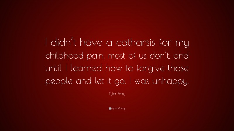 Tyler Perry Quote: “I didn’t have a catharsis for my childhood pain, most of us don’t, and until I learned how to forgive those people and let it go, I was unhappy.”