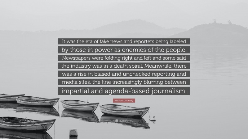 Michael Connelly Quote: “It was the era of fake news and reporters being labeled by those in power as enemies of the people. Newspapers were folding right and left and some said the industry was in a death spiral. Meanwhile, there was a rise in biased and unchecked reporting and media sites, the line increasingly blurring between impartial and agenda-based journalism.”