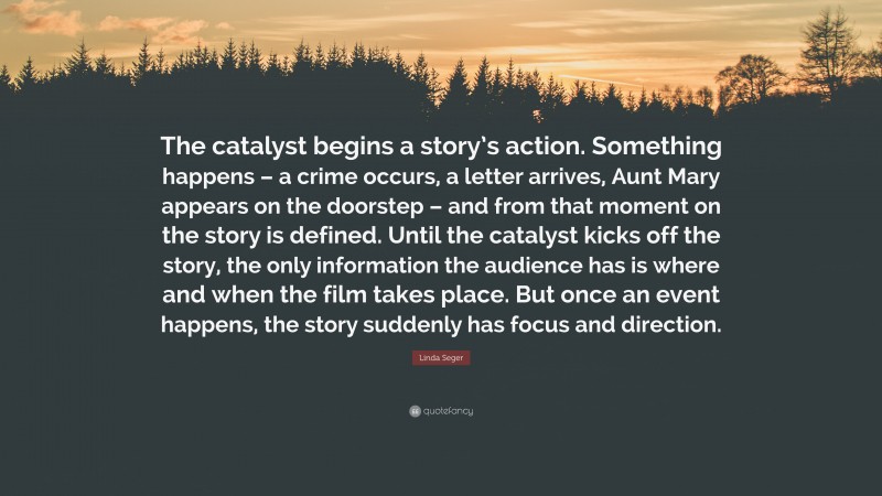 Linda Seger Quote: “The catalyst begins a story’s action. Something happens – a crime occurs, a letter arrives, Aunt Mary appears on the doorstep – and from that moment on the story is defined. Until the catalyst kicks off the story, the only information the audience has is where and when the film takes place. But once an event happens, the story suddenly has focus and direction.”