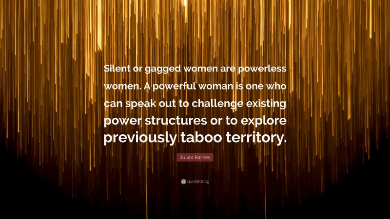 Julian Barnes Quote: “Silent or gagged women are powerless women. A powerful woman is one who can speak out to challenge existing power structures or to explore previously taboo territory.”