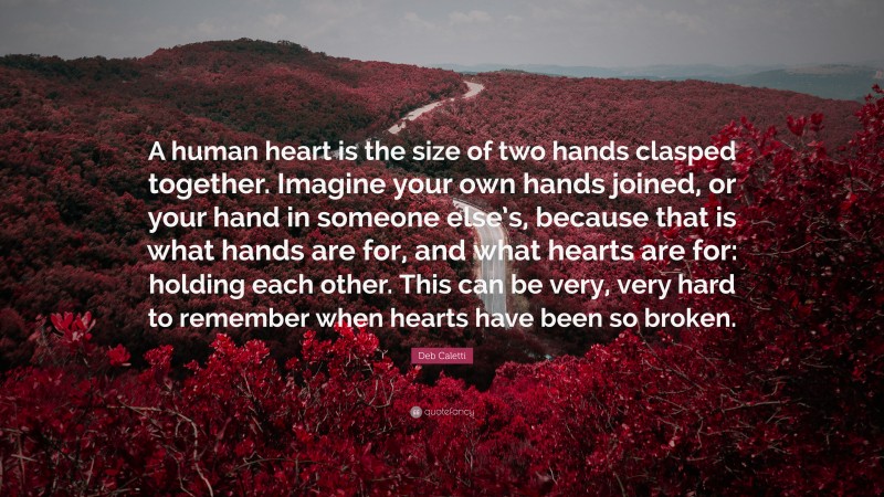 Deb Caletti Quote: “A human heart is the size of two hands clasped together. Imagine your own hands joined, or your hand in someone else’s, because that is what hands are for, and what hearts are for: holding each other. This can be very, very hard to remember when hearts have been so broken.”