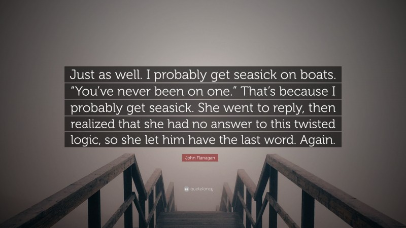 John Flanagan Quote: “Just as well. I probably get seasick on boats. “You’ve never been on one.” That’s because I probably get seasick. She went to reply, then realized that she had no answer to this twisted logic, so she let him have the last word. Again.”