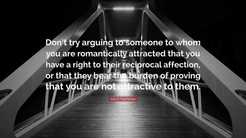 Joel P. Trachtman Quote: “Don’t try arguing to someone to whom you are romantically attracted that you have a right to their reciprocal affection, or that they bear the burden of proving that you are not attractive to them.”