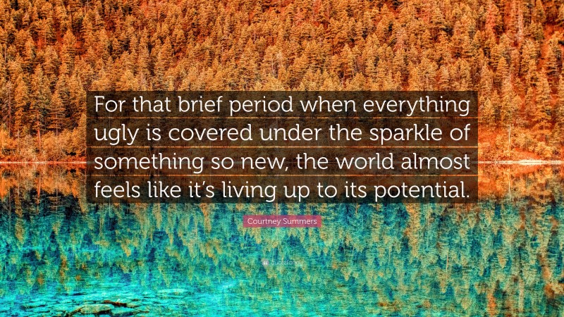 Courtney Summers Quote: “For that brief period when everything ugly is covered under the sparkle of something so new, the world almost feels like it’s living up to its potential.”