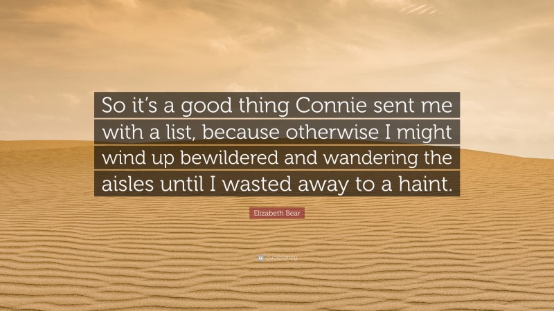 Elizabeth Bear Quote: “So it’s a good thing Connie sent me with a list, because otherwise I might wind up bewildered and wandering the aisles until I wasted away to a haint.”