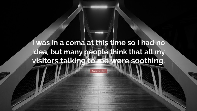 Amy Rankin Quote: “I was in a coma at this time so I had no idea, but many people think that all my visitors talking to me were soothing.”