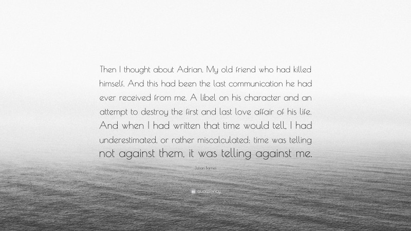 Julian Barnes Quote: “Then I thought about Adrian. My old friend who had killed himself. And this had been the last communication he had ever received from me. A libel on his character and an attempt to destroy the first and last love affair of his life. And when I had written that time would tell, I had underestimated, or rather miscalculated: time was telling not against them, it was telling against me.”