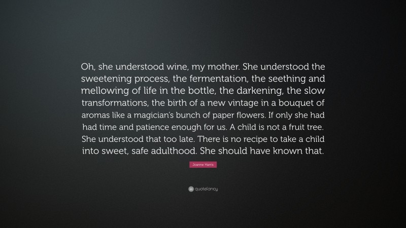 Joanne Harris Quote: “Oh, she understood wine, my mother. She understood the sweetening process, the fermentation, the seething and mellowing of life in the bottle, the darkening, the slow transformations, the birth of a new vintage in a bouquet of aromas like a magician’s bunch of paper flowers. If only she had had time and patience enough for us. A child is not a fruit tree. She understood that too late. There is no recipe to take a child into sweet, safe adulthood. She should have known that.”