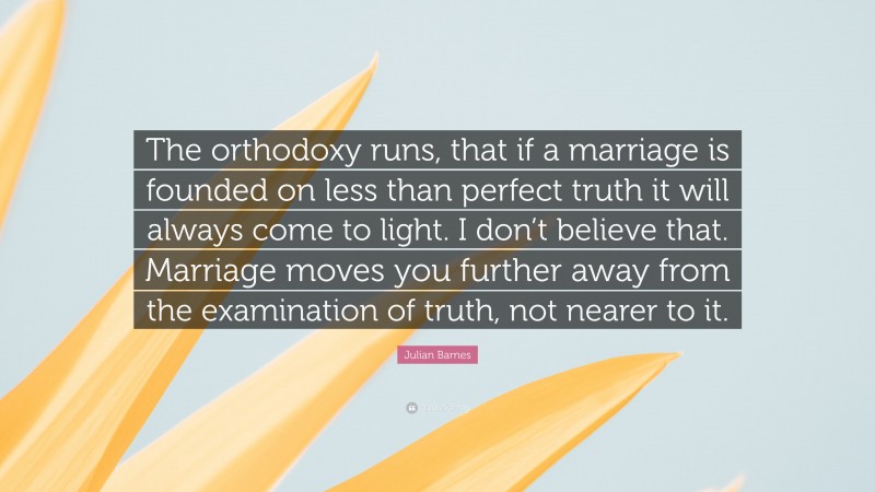 Julian Barnes Quote: “The orthodoxy runs, that if a marriage is founded on less than perfect truth it will always come to light. I don’t believe that. Marriage moves you further away from the examination of truth, not nearer to it.”