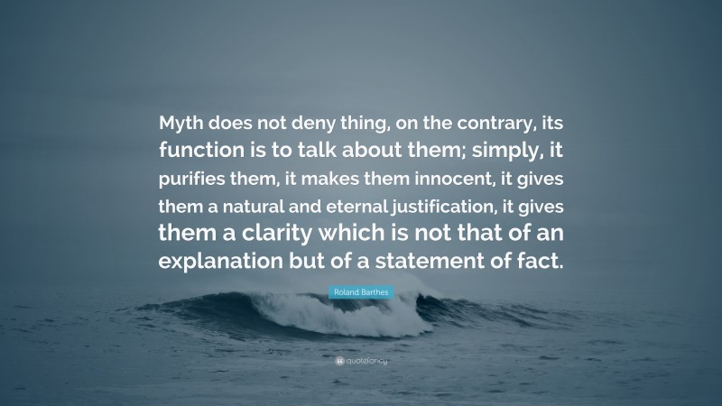 Roland Barthes Quote: “Myth does not deny thing, on the contrary, its function is to talk about them; simply, it purifies them, it makes them innocent, it gives them a natural and eternal justification, it gives them a clarity which is not that of an explanation but of a statement of fact.”