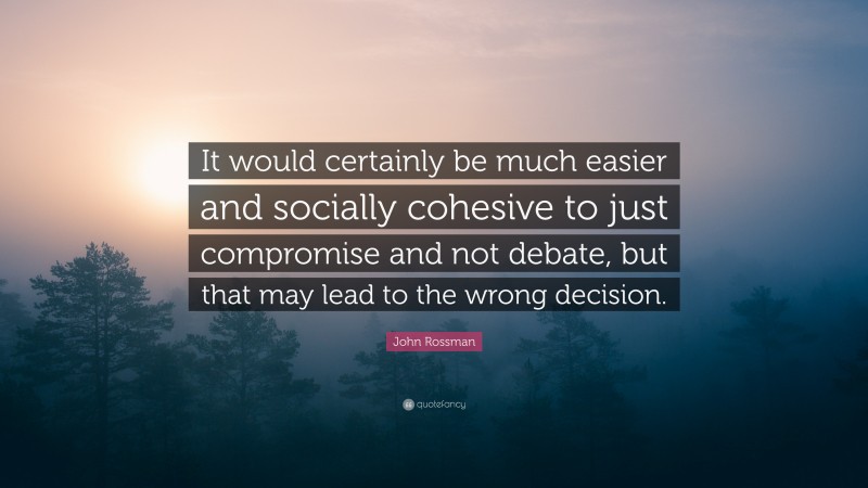 John Rossman Quote: “It would certainly be much easier and socially cohesive to just compromise and not debate, but that may lead to the wrong decision.”