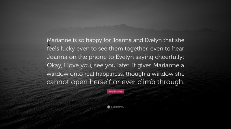 Sally Rooney Quote: “Marianne is so happy for Joanna and Evelyn that she feels lucky even to see them together, even to hear Joanna on the phone to Evelyn saying cheerfully: Okay, I love you, see you later. It gives Marianne a window onto real happiness, though a window she cannot open herself or ever climb through.”