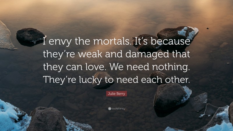 Julie Berry Quote: “I envy the mortals. It’s because they’re weak and damaged that they can love. We need nothing. They’re lucky to need each other.”