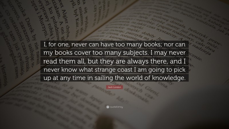 Jack London Quote: “I, for one, never can have too many books; nor can my books cover too many subjects. I may never read them all, but they are always there, and I never know what strange coast I am going to pick up at any time in sailing the world of knowledge.”