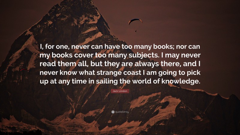 Jack London Quote: “I, for one, never can have too many books; nor can my books cover too many subjects. I may never read them all, but they are always there, and I never know what strange coast I am going to pick up at any time in sailing the world of knowledge.”