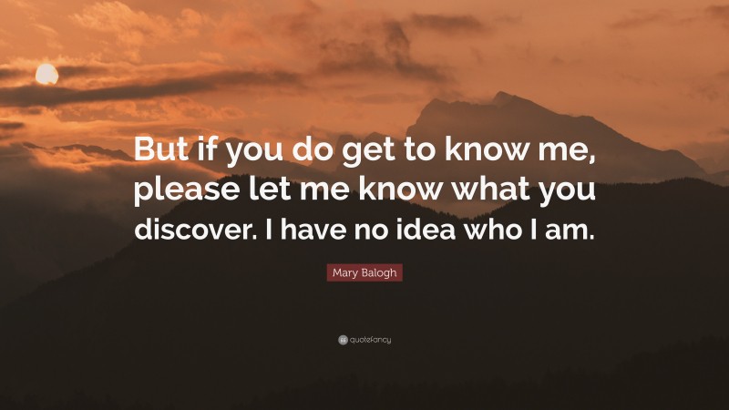 Mary Balogh Quote: “But if you do get to know me, please let me know what you discover. I have no idea who I am.”