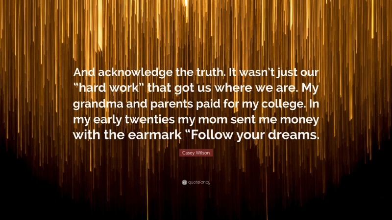 Casey Wilson Quote: “And acknowledge the truth. It wasn’t just our “hard work” that got us where we are. My grandma and parents paid for my college. In my early twenties my mom sent me money with the earmark “Follow your dreams.”