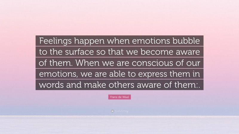 Frans de Waal Quote: “Feelings happen when emotions bubble to the surface so that we become aware of them. When we are conscious of our emotions, we are able to express them in words and make others aware of them:.”