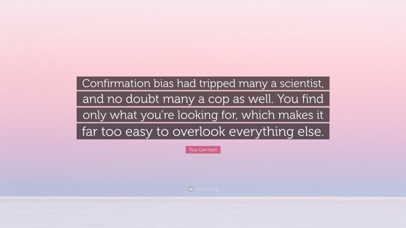 Tess Gerritsen Quote: “Confirmation bias had tripped many a scientist, and no doubt many a cop as well. You find only what you’re looking for, which makes it far too easy to overlook everything else.”