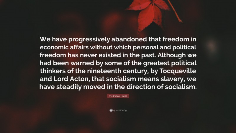Friedrich A. Hayek Quote: “We have progressively abandoned that freedom in economic affairs without which personal and political freedom has never existed in the past. Although we had been warned by some of the greatest political thinkers of the nineteenth century, by Tocqueville and Lord Acton, that socialism means slavery, we have steadily moved in the direction of socialism.”