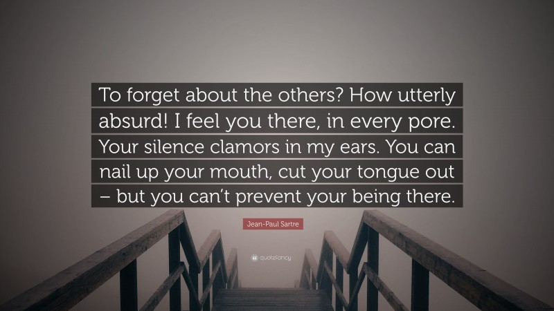 Jean-Paul Sartre Quote: “To forget about the others? How utterly absurd! I feel you there, in every pore. Your silence clamors in my ears. You can nail up your mouth, cut your tongue out – but you can’t prevent your being there.”