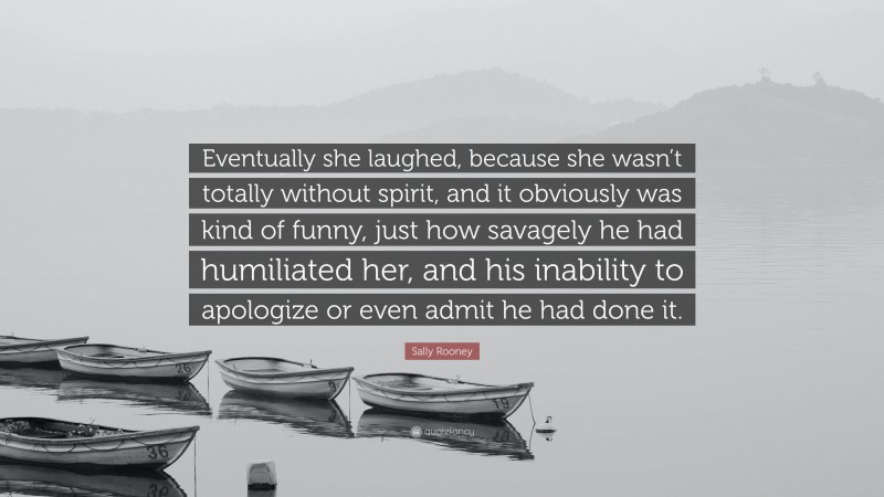 Sally Rooney Quote: “Eventually she laughed, because she wasn’t totally without spirit, and it obviously was kind of funny, just how savagely he had humiliated her, and his inability to apologize or even admit he had done it.”