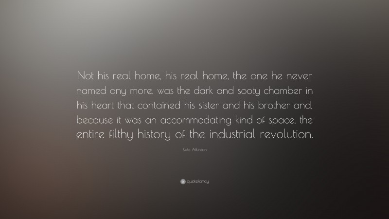 Kate Atkinson Quote: “Not his real home, his real home, the one he never named any more, was the dark and sooty chamber in his heart that contained his sister and his brother and, because it was an accommodating kind of space, the entire filthy history of the industrial revolution.”