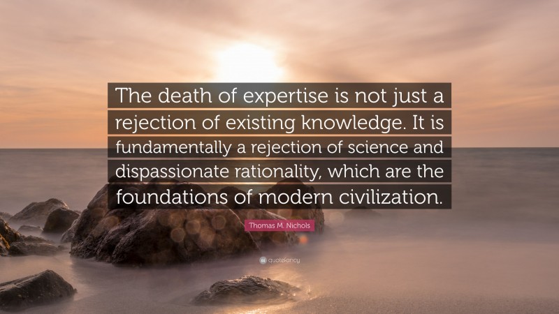 Thomas M. Nichols Quote: “The death of expertise is not just a rejection of existing knowledge. It is fundamentally a rejection of science and dispassionate rationality, which are the foundations of modern civilization.”