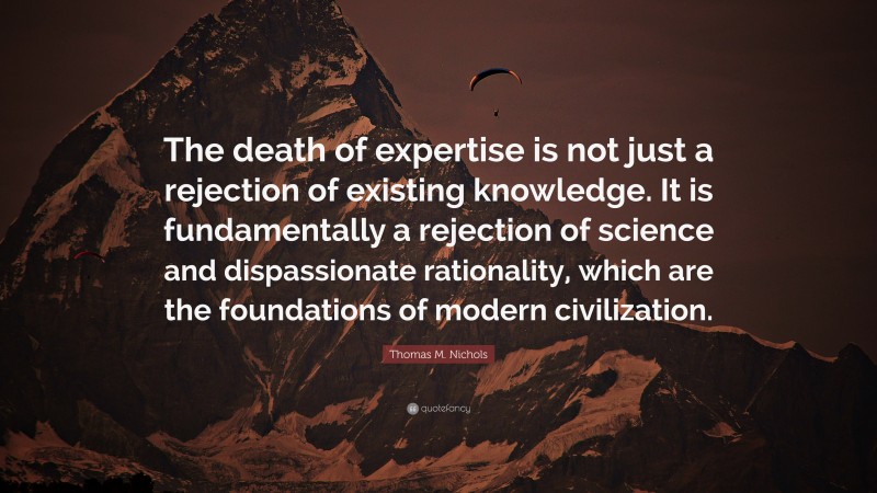 Thomas M. Nichols Quote: “The death of expertise is not just a rejection of existing knowledge. It is fundamentally a rejection of science and dispassionate rationality, which are the foundations of modern civilization.”