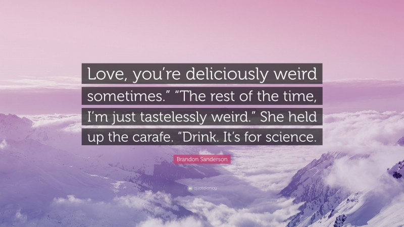 Brandon Sanderson Quote: “Love, you’re deliciously weird sometimes.” “The rest of the time, I’m just tastelessly weird.” She held up the carafe. “Drink. It’s for science.”