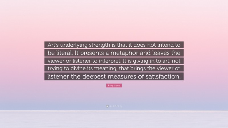 Barry López Quote: “Art’s underlying strength is that it does not intend to be literal. It presents a metaphor and leaves the viewer or listener to interpret. It is giving in to art, not trying to divine its meaning, that brings the viewer or listener the deepest measures of satisfaction.”
