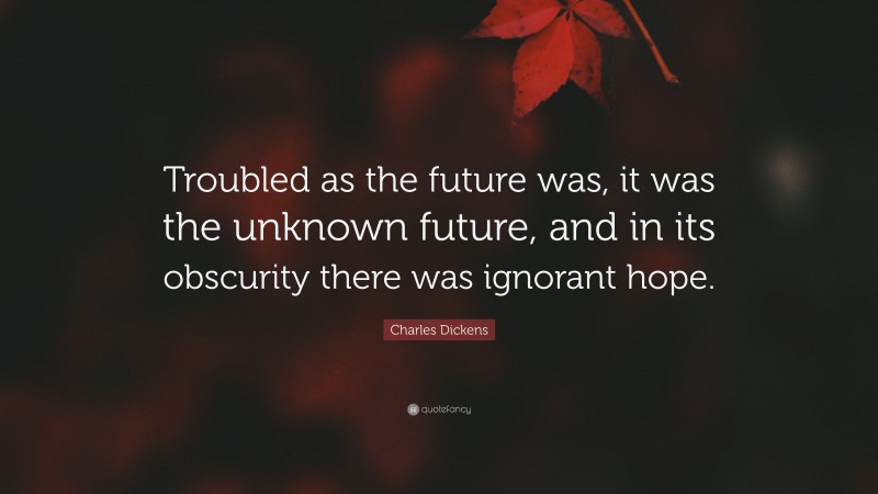 Charles Dickens Quote: “Troubled as the future was, it was the unknown future, and in its obscurity there was ignorant hope.”