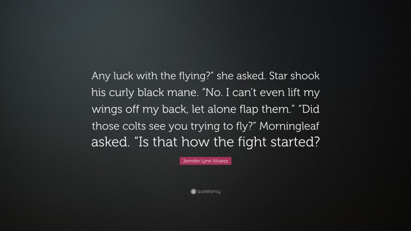 Jennifer Lynn Alvarez Quote: “Any luck with the flying?” she asked. Star shook his curly black mane. “No. I can’t even lift my wings off my back, let alone flap them.” “Did those colts see you trying to fly?” Morningleaf asked. “Is that how the fight started?”