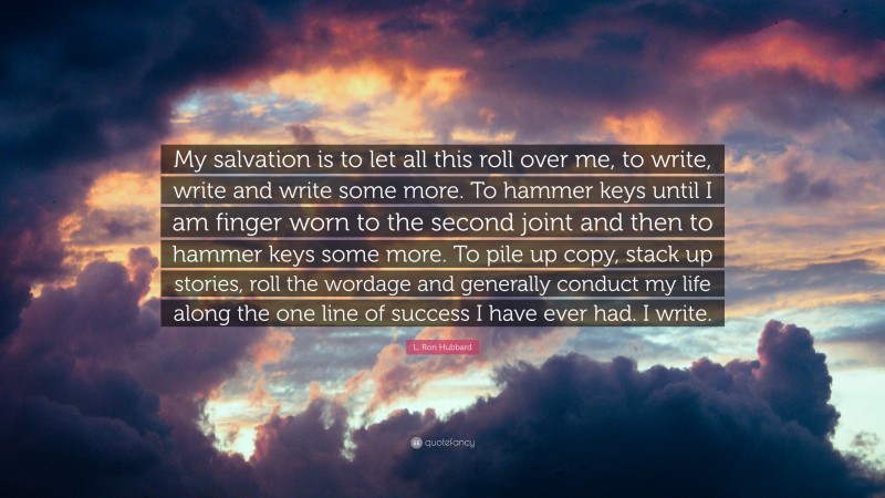 L. Ron Hubbard Quote: “My salvation is to let all this roll over me, to write, write and write some more. To hammer keys until I am finger worn to the second joint and then to hammer keys some more. To pile up copy, stack up stories, roll the wordage and generally conduct my life along the one line of success I have ever had. I write.”