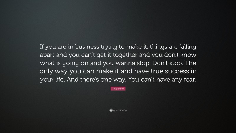 Tyler Perry Quote: “If you are in business trying to make it, things are falling apart and you can’t get it together and you don’t know what is going on and you wanna stop. Don’t stop. The only way you can make it and have true success in your life. And there’s one way. You can’t have any fear.”