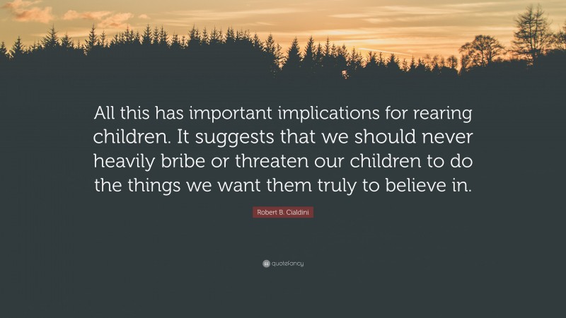 Robert B. Cialdini Quote: “All this has important implications for rearing children. It suggests that we should never heavily bribe or threaten our children to do the things we want them truly to believe in.”