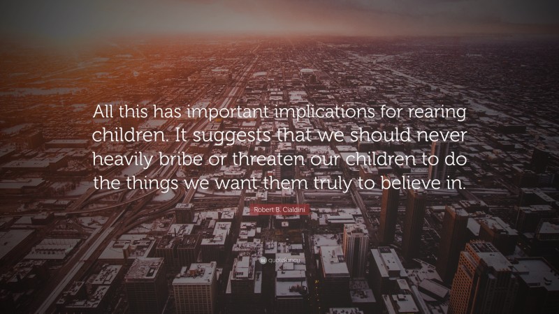 Robert B. Cialdini Quote: “All this has important implications for rearing children. It suggests that we should never heavily bribe or threaten our children to do the things we want them truly to believe in.”